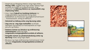 ◦ Nagmula sa hilagang Mexico ang mga Aztec.
Noong 1200, nagsilbi ang mga Aztec bilang mga
sundalo sa maliliit na lungsod-estado. Ang
kabuuan ng Gitnang Mexico ay napasailalim ang
Imperyong Aztec.
• Ang mga Calpulli ay kanilang batayan na
nagpapatakbo ng paaralan kung saan
kalalakihan ay tinuturuan ng pagkamamamayan
, kasasaysayan, sining at relihiyon.
◦ Nahahati sa tatlong antas ang lipunang aztec
• Ang una ay ang mga maharlika na kinabi
bilangan ng pamilya at hari,kaparian,at mga
pinuno ng hukbo.
• Ikalawa naman ay binubuo ng ordinaryong
mamamayan tulad ng mga
magsasaka,mangangalakal,sundalo,at artisano.
• Pangatlo naman ay pinakamababang antas ng
lipunang Aztec-ang mga alipin.
• Binubuo ng mga ordinaryong mamamayan tulad
ng mga magsasaka,mangangalakal,sundalo,at
artisano.
 