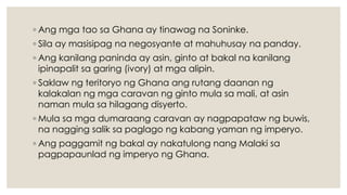 ◦ Ang mga tao sa Ghana ay tinawag na Soninke.
◦ Sila ay masisipag na negosyante at mahuhusay na panday.
◦ Ang kanilang paninda ay asin, ginto at bakal na kanilang
ipinapalit sa garing (ivory) at mga alipin.
◦ Saklaw ng teritoryo ng Ghana ang rutang daanan ng
kalakalan ng mga caravan ng ginto mula sa mali, at asin
naman mula sa hilagang disyerto.
◦ Mula sa mga dumaraang caravan ay nagpapataw ng buwis,
na nagging salik sa paglago ng kabang yaman ng imperyo.
◦ Ang paggamit ng bakal ay nakatulong nang Malaki sa
pagpapaunlad ng imperyo ng Ghana.
 