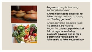 • Pagsasaka ang batayan ng
kanilang kabuhayan
• Chimampa o isang artipisyal na
latian na higit na kilala sa tawag
na “floating gardens”.
• Ang mga yaring produkto tulad
ng palayok,Iba’t ibang
kagamitan,alahas,pigurin,basket,
tela at mga mamahaling
produkto gaya ng asin at mga
palamuting yari sa ginto na
ibinebenta sa lokal na pamilihan.
 