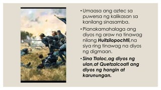 • Umaasa ang aztec sa
puwersa ng kalikasan sa
kanilang sinasamba.
• Pianakamahalaga ang
diyos ng araw na tinawag
nilang Huitzilopochtli,na
siya ring tinawag na diyos
ng digmaan.
• Sina Tlaloc,ag diyos ng
ulan,at Quetzalcoatl ang
diyos ng hangin at
karunungan.
 