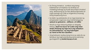 • Sa Timog America , sumibol ang isang
kabihasnan at imperyo na sinakop sa
malaking bahagi ng Andis Mountains.Umabot
ang teritoryong ito sa Peru,Bolivia,Ekwador,at
mga bahagi ng Chile at Argentina.Tinawag
itong Imperyong Inca
• Sa ilalim ng aristokrata at sa mga kaanak ng
emperador nagmula ang mahahalagang
opisyal sa gobyerno , relihiyon, at militar.
• Hinati sa mga rehiyong kilala sa daigdig
bilang “Apat na Suyus”at Cuzko ang nasa
sentro.Tinawag ng mga inca ang oimperyo
na Tahuantinsuyu, na ang kahulugan
ay”lamd of the four Quarters”.
• Ang batayan ng lipunang inca ay ayllu,Ito ay
binubuo ng mga pamilyang sama-samang
gumagamit ng bukid,hayop,at ani.
 