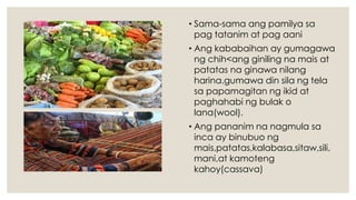 • Sama-sama ang pamilya sa
pag tatanim at pag aani
• Ang kababaihan ay gumagawa
ng chih<ang giniling na mais at
patatas na ginawa nilang
harina.gumawa din sila ng tela
sa papamagitan ng ikid at
paghahabi ng bulak o
lana(wool).
• Ang pananim na nagmula sa
inca ay binubuo ng
mais,patatas,kalabasa,sitaw,sili,
mani,at kamoteng
kahoy(cassava)
 