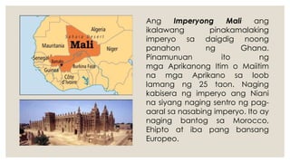 Ang Imperyong Mali ang
ikalawang pinakamalaking
imperyo sa daigdig noong
panahon ng Ghana.
Pinamunuan ito ng
mga Aprikanong Itim o Maiitim
na mga Aprikano sa loob
lamang ng 25 taon. Naging
kabisera ng imperyo ang Niani
na siyang naging sentro ng pag-
aaral sa nasabing imperyo. Ito ay
naging bantog sa Morocco,
Ehipto at iba pang bansang
Europeo.
 