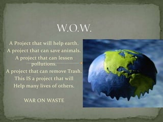 W.O.W. A Project that will help earth. A project that can save animals. A project that can lessen pollutions. A project that can remove Trash. This IS a project that will Help many lives of others. WAR ON WASTE 