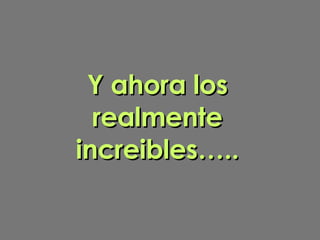 Y ahora los realmente increibles….. 