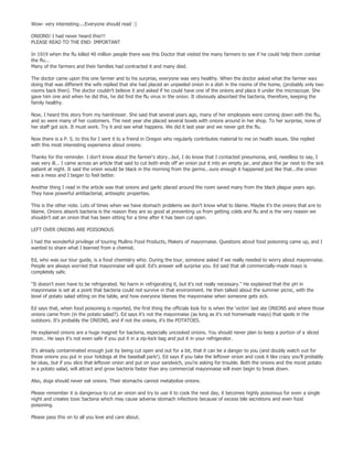 Wow- very interesting....Everyone should read :)

ONIONS! I had never heard this!!!
PLEASE READ TO THE END: IMPORTANT

In 1919 when the flu killed 40 million people there was this Doctor that visited the many farmers to see if he could help them combat
the flu...
Many of the farmers and their families had contracted it and many died.

The doctor came upon this one farmer and to his surprise, everyone was very healthy. When the doctor asked what the farmer was
doing that was different the wife replied that she had placed an unpeeled onion in a dish in the rooms of the home, (probably only two
rooms back then). The doctor couldn't believe it and asked if he could have one of the onions and place it under the microscope. She
gave him one and when he did this, he did find the flu virus in the onion. It obviously absorbed the bacteria, therefore, keeping the
family healthy.

Now, I heard this story from my hairdresser. She said that several years ago, many of her employees were coming down with the flu,
and so were many of her customers. The next year she placed several bowls with onions around in her shop. To her surprise, none of
her staff got sick. It must work. Try it and see what happens. We did it last year and we never got the flu.

Now there is a P. S. to this for I sent it to a friend in Oregon who regularly contributes material to me on health issues. She replied
with this most interesting experience about onions:

Thanks for the reminder. I don't know about the farmer's story...but, I do know that I contacted pneumonia, and, needless to say, I
was very ill... I came across an article that said to cut both ends off an onion put it into an empty jar, and place the jar next to the sick
patient at night. It said the onion would be black in the morning from the germs...sure enough it happened just like that...the onion
was a mess and I began to feel better.

Another thing I read in the article was that onions and garlic placed around the room saved many from the black plague years ago.
They have powerful antibacterial, antiseptic properties.

This is the other note. Lots of times when we have stomach problems we don't know what to blame. Maybe it's the onions that are to
blame. Onions absorb bacteria is the reason they are so good at preventing us from getting colds and flu and is the very reason we
shouldn't eat an onion that has been sitting for a time after it has been cut open.

LEFT OVER ONIONS ARE POISONOUS

I had the wonderful privilege of touring Mullins Food Products, Makers of mayonnaise. Questions about food poisoning came up, and I
wanted to share what I learned from a chemist.

Ed, who was our tour guide, is a food chemistry whiz. During the tour, someone asked if we really needed to worry about mayonnaise.
People are always worried that mayonnaise will spoil. Ed's answer will surprise you. Ed said that all commercially-made mayo is
completely safe.

"It doesn't even have to be refrigerated. No harm in refrigerating it, but it's not really necessary." He explained that the pH in
mayonnaise is set at a point that bacteria could not survive in that environment. He then talked about the summer picnic, with the
bowl of potato salad sitting on the table, and how everyone blames the mayonnaise when someone gets sick.

Ed says that, when food poisoning is reported, the first thing the officials look for is when the 'victim' last ate ONIONS and where those
onions came from (in the potato salad?). Ed says it's not the mayonnaise (as long as it's not homemade mayo) that spoils in the
outdoors. It's probably the ONIONS, and if not the onions, it's the POTATOES.

He explained onions are a huge magnet for bacteria, especially uncooked onions. You should never plan to keep a portion of a sliced
onion.. He says it's not even safe if you put it in a zip-lock bag and put it in your refrigerator.

It's already contaminated enough just by being cut open and out for a bit, that it can be a danger to you (and doubly watch out for
those onions you put in your hotdogs at the baseball park!). Ed says if you take the leftover onion and cook it like crazy you'll probably
be okay, but if you slice that leftover onion and put on your sandwich, you're asking for trouble. Both the onions and the moist potato
in a potato salad, will attract and grow bacteria faster than any commercial mayonnaise will even begin to break down.

Also, dogs should never eat onions. Their stomachs cannot metabolize onions.

Please remember it is dangerous to cut an onion and try to use it to cook the next day, it becomes highly poisonous for even a single
night and creates toxic bacteria which may cause adverse stomach infections because of excess bile secretions and even food
poisoning.

Please pass this on to all you love and care about.
 