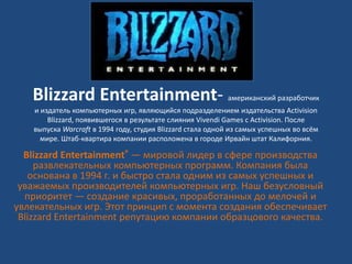 Blizzard Entertainment- американский разработчик
и издатель компьютерных игр, являющийся подразделением издательства Activision
Blizzard, появившегося в результате cлияния Vivendi Games с Activision. После
выпуска Warcraft в 1994 году, студия Blizzard стала одной из самых успешных во всём
мире. Штаб-квартира компании расположена в городе Ирвайн штат Калифорния.
Blizzard Entertainment® — мировой лидер в сфере производства
развлекательных компьютерных программ. Компания была
основана в 1994 г. и быстро стала одним из самых успешных и
уважаемых производителей компьютерных игр. Наш безусловный
приоритет — создание красивых, проработанных до мелочей и
увлекательных игр. Этот принцип с момента создания обеспечивает
Blizzard Entertainment репутацию компании образцового качества.
 