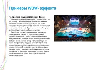 Примеры WOW- эффекта
Построение с художественным фоном
Другой яркий элемент, связанный с Олимпиадой – это
построение с художественным фоном. Этот элемент
позволяет показать каждому участнику, что место
каждого в общей картине имеет большое значение, и от
того, насколько точно он будет выполнять свой порядок
действий, будет зависеть общий результат.
Построение художественным фоном происходит
таким образом: каждый из участников получает
табличку, на которую с обеих сторон нанесено некое
изображение. На табличке указан ее порядковый номер
в общем панно, а также номер счета, на которую ее
нужно поворачивать. Ведущий начинает отсчет, и на
каждый конкретный номер участники переворачивают
нужные таблички. В результате получается анимация,
когда не только складывается общая картина, но еще и
происходит ее движение, изменение. Хорошо в финале
также смонтировать ролик и показать участникам
результат наглядно.
 