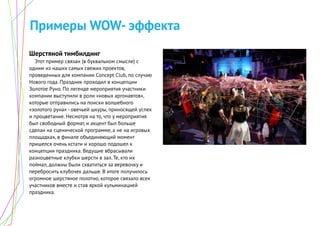 Примеры WOW- эффекта
Шерстяной тимбилдинг
Этот пример связан (в буквальном смысле) с
одним из наших самых свежих проектов,
проведенных для компании Concept Club, по случаю
Нового года. Праздник проходил в концепции
Золотое Руно. По легенде мероприятия участники
компании выступили в роли «новых аргонавтов»,
которые отправились на поиски волшебного
«золотого руна» - овечьей шкуры, приносящей успех
и процветание. Несмотря на то, что у мероприятия
был свободный формат, и акцент был больше
сделан на сценической программе, а не на игровых
площадках, в финале объединяющий момент
пришелся очень кстати и хорошо подошел к
концепции праздника. Ведущие вбрасывали
разноцветные клубки шерсти в зал. Те, кто их
поймал, должны были схватиться за веревочку и
перебросить клубочек дальше. В итоге получилось
огромное шерстяное полотно, которое связало всех
участников вместе и став яркой кульминацией
праздника.
 