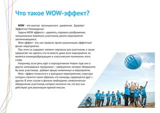 Что такое WOW-эффект?
WOW - это возглас восхищенного удивления. Здорово!
Эффектно! Неожиданно!
Задачи WOW эффекта – удивлять, поражать воображение,
эмоционально вовлекать участников, делать мероприятие
запоминающимся.
Wow-эффект - это, как правило, яркая кульминация, эффектный
финал мероприятия.
При этом он содержит элемент сюрприза для участников, а также
предлагает им сделать что-то вместе, даже если мероприятие не
является командообразующим в классическом понимании этого
слова.
Например, если речь идет о корпоративном Новом годе или о
других календарных праздниках – завершение, которое объединило
бы всех участников, добавит яркую «изюминку» в мероприятие.
Wow - эффект относится и к выездным мероприятиям, структура
которых строится таким образом, что команды соревнуются друг с
другом. В этом случае в финале необходимо символическое
объединение участников, которое напомнит им, что все они
действуют для реализации единой миссии.
 