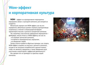 Wow-эффект
и корпоративная культура
WOW – эффект на корпоративном мероприятии
неразрывно связан с культурой компании, для которой он
создается.
Финальный сюрприз или WOW-эффект, как мы его
определили, обязательно должен отражать корпоративную
«изюминку», в мягкой и непринужденной форме
презентовать миссию и ценности конкретной компании.
Так, например, классическое завершение мероприятия –
фейерверк, нельзя отнести к WOW-эффекту, так как он:
- не отражает ценностей компании,
- не является неожиданностью, сюрпризом,
- не объединяет людей.
Теперь хочется привести обратные примеры: как создать
WOW-эффект, опираясь на миссию и ценности компании,
исходя из ее насущных потребностей в данный момент,
чтобы это являлось сюрпризом, а также объединяло всех
участников в некой яркой и эффектной деятельности?
Мы сделаем это на примерах из практики нашей
компании.
 