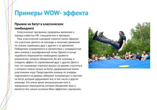 Примеры WOW- эффекта
Прыжок на батут в классическом
тимбилдинге
Классические программы проверены временем и
хорошо известны HR- специалистам и тренерам.
Наш классический сценарий строится таким образом,
что участники делятся на команды и начинают движение
по этапам, соревнуясь друг с другом и со временем.
Победители определяются в соответствии с очередностью
явки команд к зашифрованной точке. Однако в конце
подобного мероприятия необходимо провести
упражнение, которое объединило бы все команды и
сгладило эффект от соревнований друг с другом. Дело в
том, что сокровище спрятано высоко на дереве, спуститься
с которого можно только на батут, удерживаемый всеми
участниками игры. Представители команд по очереди
поднимаются на дерево, забирают «сокровище» и прыгают
на батут, который удерживают все, в том числе и другие
команды. Это очень яркая эмоциональная нота в
завершении мероприятия, которая объединяет всех и
является тем самым искомым Wow-эффектом, сюрпризом.
 