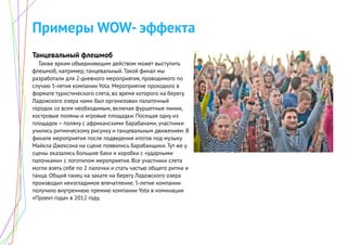 Примеры WOW- эффекта
Танцевальный флешмоб
Также ярким объединяющим действом может выступить
флешмоб, например, танцевальный. Такой финал мы
разработали для 2-дневного мероприятия, проводимого по
случаю 5-летия компании Yota. Мероприятие проходило в
формате туристического слета, во время которого на берегу
Ладожского озера нами был организован палаточный
городок со всем необходимым, включая фуршетные линии,
костровые поляны и игровые площадки. Посещая одну из
площадок – поляну с африканскими барабанами, участники
учились ритмическому рисунку и танцевальным движениям. В
финале мероприятия после подведения итогов под музыку
Майкла Джексона на сцене появились барабанщики. Тут же у
сцены оказались большие баки и коробки с «ударными
палочками» с логотипом мероприятия. Все участники слета
могли взять себе по 2 палочки и стать частью общего ритма и
танца. Общий танец на закате на берегу Ладожского озера
производил неизгладимое впечатление. 5-летие компании
получило внутреннюю премию компании Yota в номинации
«Проект года» в 2012 году.
 