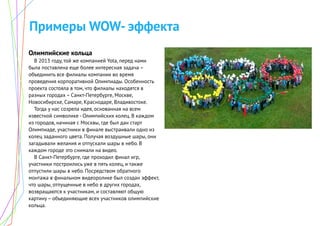 Примеры WOW- эффекта
Олимпийские кольца
В 2013 году, той же компанией Yota, перед нами
была поставлена еще более интересная задача –
объединить все филиалы компании во время
проведения корпоративной Олимпиады. Особенность
проекта состояла в том, что филиалы находятся в
разных городах – Санкт-Петербурге, Москве,
Новосибирске, Самаре, Краснодаре, Владивостоке.
Тогда у нас созрела идея, основанная на всем
известной символике - Олимпийских колец. В каждом
из городов, начиная с Москвы, где был дан старт
Олимпиаде, участники в финале выстраивали одно из
колец заданного цвета. Получая воздушные шары, они
загадывали желания и отпускали шары в небо. В
каждом городе это снимали на видео.
В Санкт-Петербурге, где проходил финал игр,
участники построились уже в пять колец, и также
отпустили шары в небо. Посредством обратного
монтажа в финальном видеоролике был создан эффект,
что шары, отпущенные в небо в других городах,
возвращаются к участникам, и составляют общую
картину – объединяющие всех участников олимпийские
кольца.
 