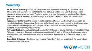 Warranty
WOW Vision Warranty- All WOW Units come with Year One Warranty at “Standard” level
This is one year warranty for parts/labor & free software updates for year 1. Damage from
misuse or abuse is not covered. The term begins one year from date of purchase from Starin.
Standard level of service: (Customer pays to ship to STARIN; STARIN return standard
ground)
Procedure: Call for over the phone/ remote diagnosis of issue. Most software issues can be
handled via phone. If necessary, Customer will ship unit back. Upon receipt, unit will be repaired
or replaced in14 working days and shipped back to customer via Standard shipping.
Options‐ Customer may elect to have:
Advance Replacement/ Loaner unit send within 24 hours of failure diagnosis. Fee is $250 Plus
Shipping both ways. If Loaner unit is not returned to WOW with in 10 days of delivery receipt of
their repaired unit, then the Loaner may be invoiced as a purchase at current List Price of that
model.
Expedited Shipping – Customer may request “Next Day” delivery shipping of the repaired unit
at the customer’s expense.

 