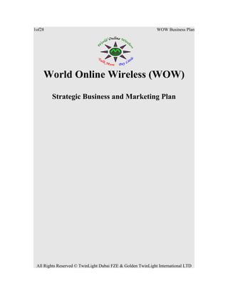 1of28

WOW Business Plan

World Online Wireless (WOW)
Strategic Business and Marketing Plan

All Rights Reserved © TwinLight Dubai FZE & Golden TwinLight International LTD

 