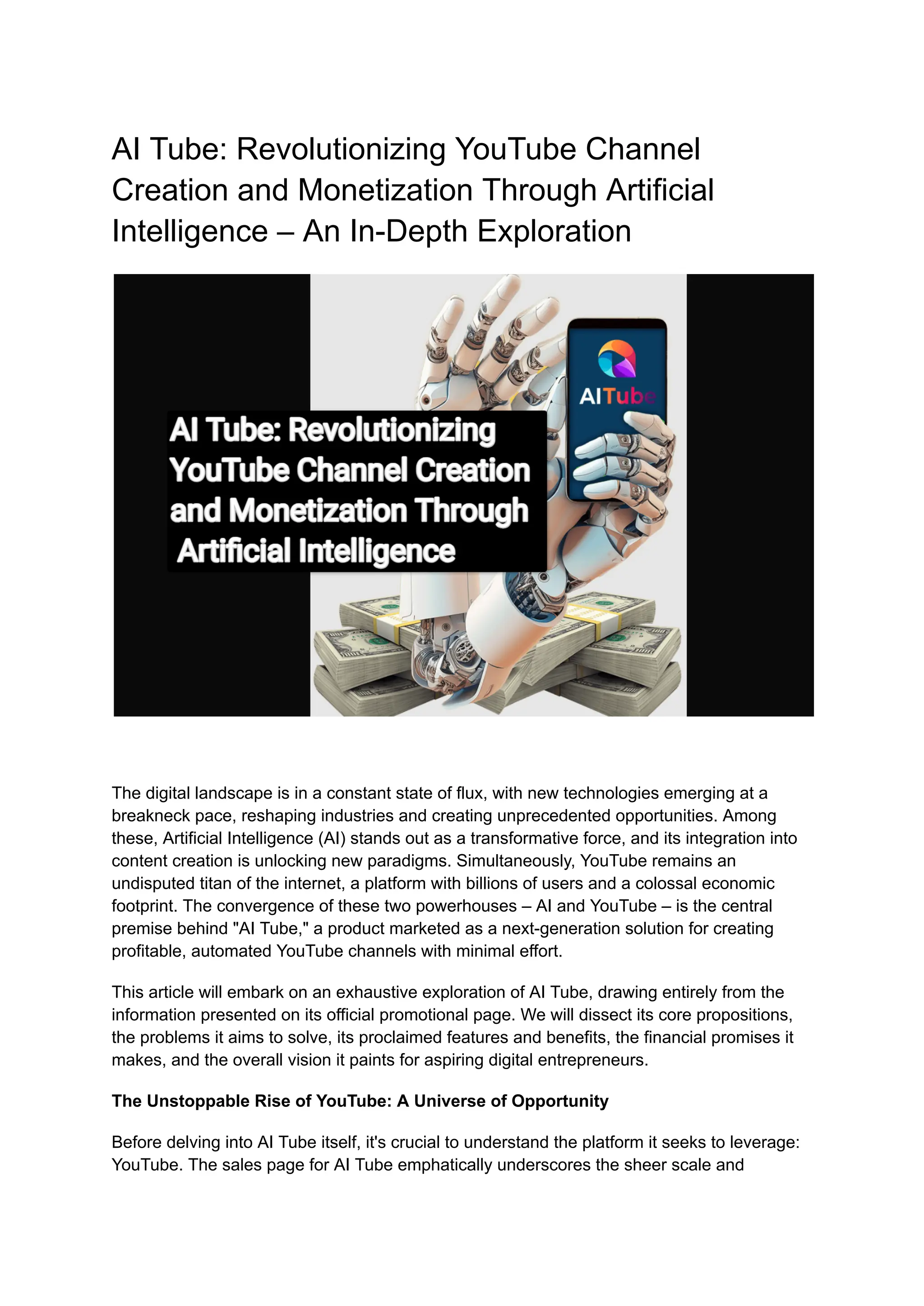 AI Tube: Revolutionizing YouTube Channel
Creation and Monetization Through Artificial
Intelligence – An In-Depth Exploration
The digital landscape is in a constant state of flux, with new technologies emerging at a
breakneck pace, reshaping industries and creating unprecedented opportunities. Among
these, Artificial Intelligence (AI) stands out as a transformative force, and its integration into
content creation is unlocking new paradigms. Simultaneously, YouTube remains an
undisputed titan of the internet, a platform with billions of users and a colossal economic
footprint. The convergence of these two powerhouses – AI and YouTube – is the central
premise behind "AI Tube," a product marketed as a next-generation solution for creating
profitable, automated YouTube channels with minimal effort.
This article will embark on an exhaustive exploration of AI Tube, drawing entirely from the
information presented on its official promotional page. We will dissect its core propositions,
the problems it aims to solve, its proclaimed features and benefits, the financial promises it
makes, and the overall vision it paints for aspiring digital entrepreneurs.
The Unstoppable Rise of YouTube: A Universe of Opportunity
Before delving into AI Tube itself, it's crucial to understand the platform it seeks to leverage:
YouTube. The sales page for AI Tube emphatically underscores the sheer scale and
 