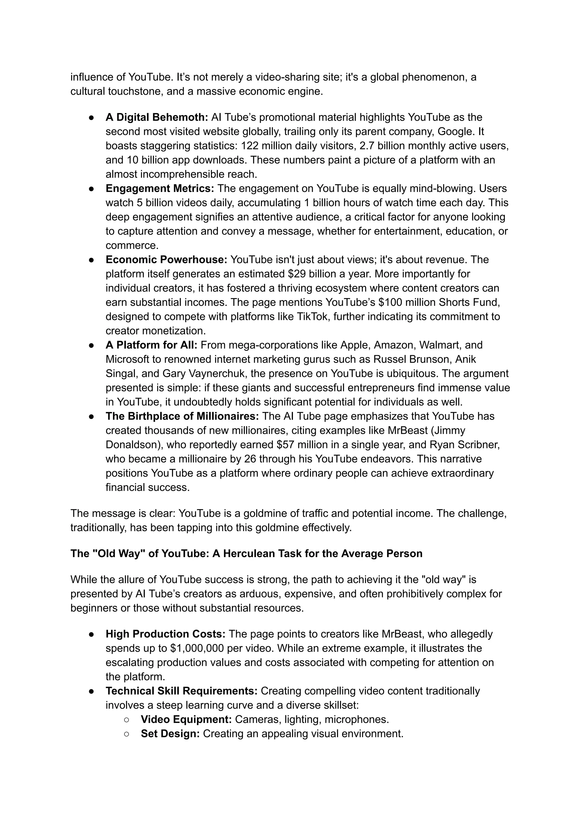 influence of YouTube. It’s not merely a video-sharing site; it's a global phenomenon, a
cultural touchstone, and a massive economic engine.
●​ A Digital Behemoth: AI Tube’s promotional material highlights YouTube as the
second most visited website globally, trailing only its parent company, Google. It
boasts staggering statistics: 122 million daily visitors, 2.7 billion monthly active users,
and 10 billion app downloads. These numbers paint a picture of a platform with an
almost incomprehensible reach.
●​ Engagement Metrics: The engagement on YouTube is equally mind-blowing. Users
watch 5 billion videos daily, accumulating 1 billion hours of watch time each day. This
deep engagement signifies an attentive audience, a critical factor for anyone looking
to capture attention and convey a message, whether for entertainment, education, or
commerce.
●​ Economic Powerhouse: YouTube isn't just about views; it's about revenue. The
platform itself generates an estimated $29 billion a year. More importantly for
individual creators, it has fostered a thriving ecosystem where content creators can
earn substantial incomes. The page mentions YouTube’s $100 million Shorts Fund,
designed to compete with platforms like TikTok, further indicating its commitment to
creator monetization.
●​ A Platform for All: From mega-corporations like Apple, Amazon, Walmart, and
Microsoft to renowned internet marketing gurus such as Russel Brunson, Anik
Singal, and Gary Vaynerchuk, the presence on YouTube is ubiquitous. The argument
presented is simple: if these giants and successful entrepreneurs find immense value
in YouTube, it undoubtedly holds significant potential for individuals as well.
●​ The Birthplace of Millionaires: The AI Tube page emphasizes that YouTube has
created thousands of new millionaires, citing examples like MrBeast (Jimmy
Donaldson), who reportedly earned $57 million in a single year, and Ryan Scribner,
who became a millionaire by 26 through his YouTube endeavors. This narrative
positions YouTube as a platform where ordinary people can achieve extraordinary
financial success.
The message is clear: YouTube is a goldmine of traffic and potential income. The challenge,
traditionally, has been tapping into this goldmine effectively.
The "Old Way" of YouTube: A Herculean Task for the Average Person
While the allure of YouTube success is strong, the path to achieving it the "old way" is
presented by AI Tube’s creators as arduous, expensive, and often prohibitively complex for
beginners or those without substantial resources.
●​ High Production Costs: The page points to creators like MrBeast, who allegedly
spends up to $1,000,000 per video. While an extreme example, it illustrates the
escalating production values and costs associated with competing for attention on
the platform.
●​ Technical Skill Requirements: Creating compelling video content traditionally
involves a steep learning curve and a diverse skillset:
○​ Video Equipment: Cameras, lighting, microphones.
○​ Set Design: Creating an appealing visual environment.
 