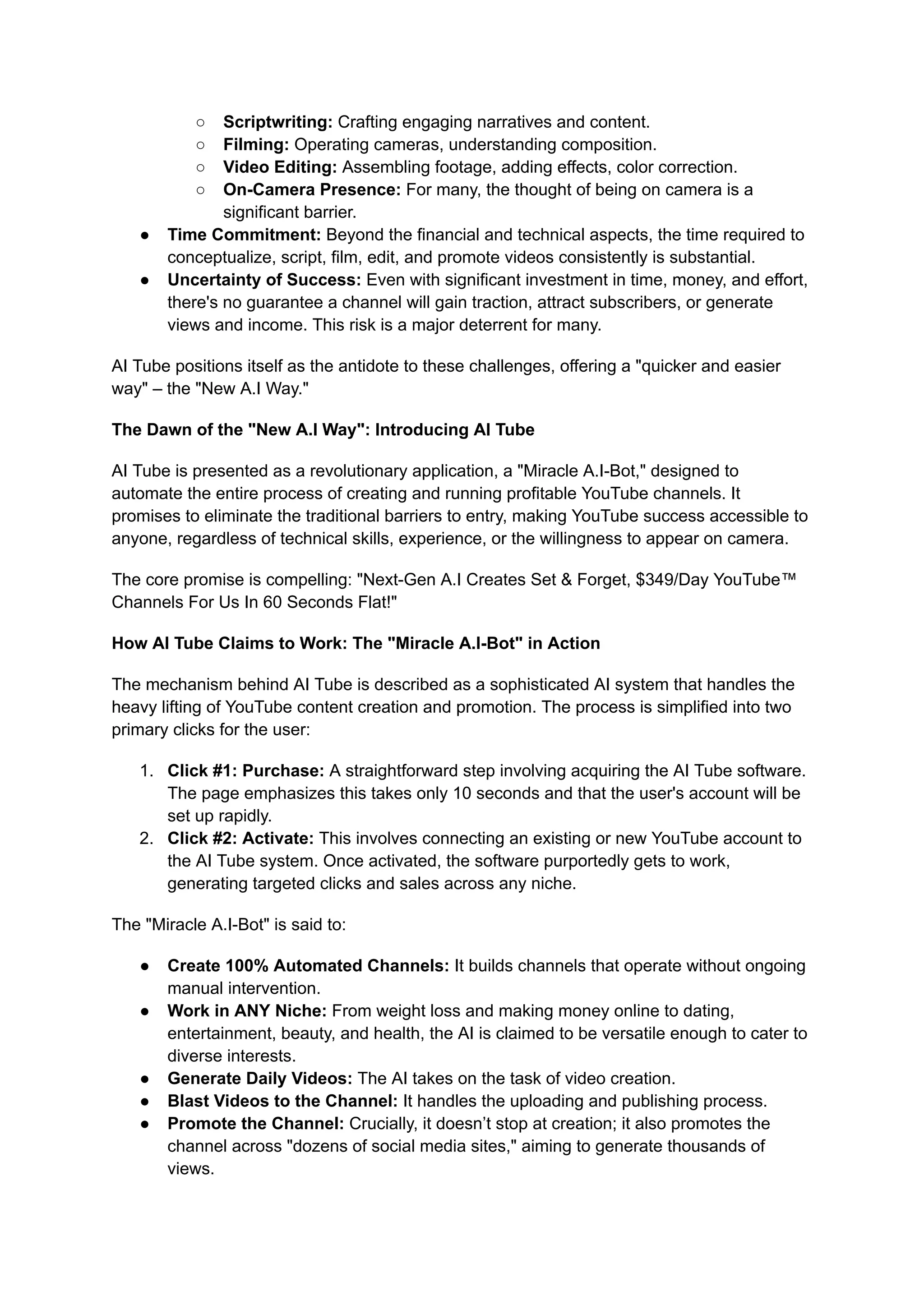 ○​ Scriptwriting: Crafting engaging narratives and content.
○​ Filming: Operating cameras, understanding composition.
○​ Video Editing: Assembling footage, adding effects, color correction.
○​ On-Camera Presence: For many, the thought of being on camera is a
significant barrier.
●​ Time Commitment: Beyond the financial and technical aspects, the time required to
conceptualize, script, film, edit, and promote videos consistently is substantial.
●​ Uncertainty of Success: Even with significant investment in time, money, and effort,
there's no guarantee a channel will gain traction, attract subscribers, or generate
views and income. This risk is a major deterrent for many.
AI Tube positions itself as the antidote to these challenges, offering a "quicker and easier
way" – the "New A.I Way."
The Dawn of the "New A.I Way": Introducing AI Tube
AI Tube is presented as a revolutionary application, a "Miracle A.I-Bot," designed to
automate the entire process of creating and running profitable YouTube channels. It
promises to eliminate the traditional barriers to entry, making YouTube success accessible to
anyone, regardless of technical skills, experience, or the willingness to appear on camera.
The core promise is compelling: "Next-Gen A.I Creates Set & Forget, $349/Day YouTube™
Channels For Us In 60 Seconds Flat!"
How AI Tube Claims to Work: The "Miracle A.I-Bot" in Action
The mechanism behind AI Tube is described as a sophisticated AI system that handles the
heavy lifting of YouTube content creation and promotion. The process is simplified into two
primary clicks for the user:
1.​ Click #1: Purchase: A straightforward step involving acquiring the AI Tube software.
The page emphasizes this takes only 10 seconds and that the user's account will be
set up rapidly.
2.​ Click #2: Activate: This involves connecting an existing or new YouTube account to
the AI Tube system. Once activated, the software purportedly gets to work,
generating targeted clicks and sales across any niche.
The "Miracle A.I-Bot" is said to:
●​ Create 100% Automated Channels: It builds channels that operate without ongoing
manual intervention.
●​ Work in ANY Niche: From weight loss and making money online to dating,
entertainment, beauty, and health, the AI is claimed to be versatile enough to cater to
diverse interests.
●​ Generate Daily Videos: The AI takes on the task of video creation.
●​ Blast Videos to the Channel: It handles the uploading and publishing process.
●​ Promote the Channel: Crucially, it doesn’t stop at creation; it also promotes the
channel across "dozens of social media sites," aiming to generate thousands of
views.
 
