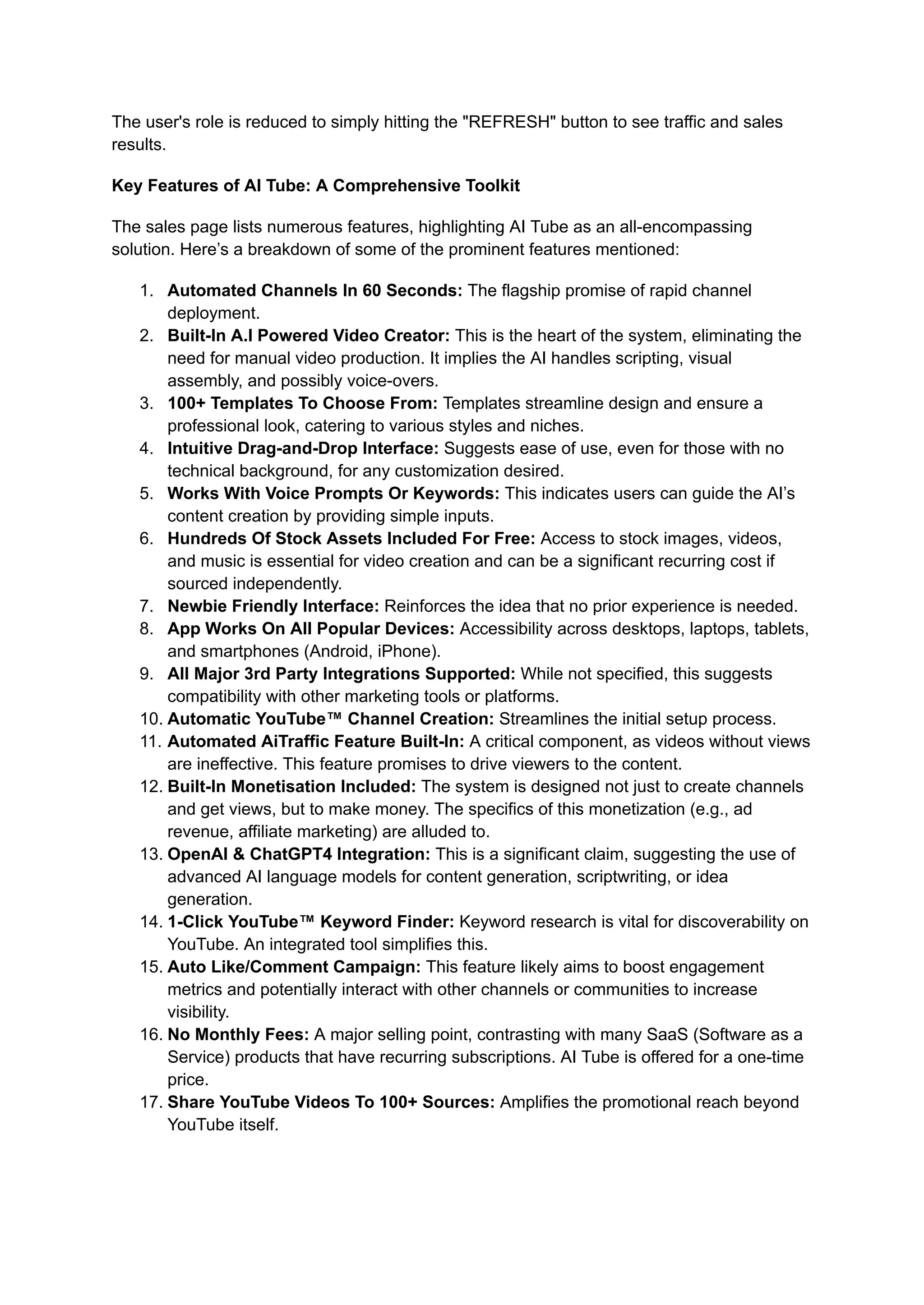 The user's role is reduced to simply hitting the "REFRESH" button to see traffic and sales
results.
Key Features of AI Tube: A Comprehensive Toolkit
The sales page lists numerous features, highlighting AI Tube as an all-encompassing
solution. Here’s a breakdown of some of the prominent features mentioned:
1.​ Automated Channels In 60 Seconds: The flagship promise of rapid channel
deployment.
2.​ Built-In A.I Powered Video Creator: This is the heart of the system, eliminating the
need for manual video production. It implies the AI handles scripting, visual
assembly, and possibly voice-overs.
3.​ 100+ Templates To Choose From: Templates streamline design and ensure a
professional look, catering to various styles and niches.
4.​ Intuitive Drag-and-Drop Interface: Suggests ease of use, even for those with no
technical background, for any customization desired.
5.​ Works With Voice Prompts Or Keywords: This indicates users can guide the AI’s
content creation by providing simple inputs.
6.​ Hundreds Of Stock Assets Included For Free: Access to stock images, videos,
and music is essential for video creation and can be a significant recurring cost if
sourced independently.
7.​ Newbie Friendly Interface: Reinforces the idea that no prior experience is needed.
8.​ App Works On All Popular Devices: Accessibility across desktops, laptops, tablets,
and smartphones (Android, iPhone).
9.​ All Major 3rd Party Integrations Supported: While not specified, this suggests
compatibility with other marketing tools or platforms.
10.​Automatic YouTube™ Channel Creation: Streamlines the initial setup process.
11.​Automated AiTraffic Feature Built-In: A critical component, as videos without views
are ineffective. This feature promises to drive viewers to the content.
12.​Built-In Monetisation Included: The system is designed not just to create channels
and get views, but to make money. The specifics of this monetization (e.g., ad
revenue, affiliate marketing) are alluded to.
13.​OpenAI & ChatGPT4 Integration: This is a significant claim, suggesting the use of
advanced AI language models for content generation, scriptwriting, or idea
generation.
14.​1-Click YouTube™ Keyword Finder: Keyword research is vital for discoverability on
YouTube. An integrated tool simplifies this.
15.​Auto Like/Comment Campaign: This feature likely aims to boost engagement
metrics and potentially interact with other channels or communities to increase
visibility.
16.​No Monthly Fees: A major selling point, contrasting with many SaaS (Software as a
Service) products that have recurring subscriptions. AI Tube is offered for a one-time
price.
17.​Share YouTube Videos To 100+ Sources: Amplifies the promotional reach beyond
YouTube itself.
 