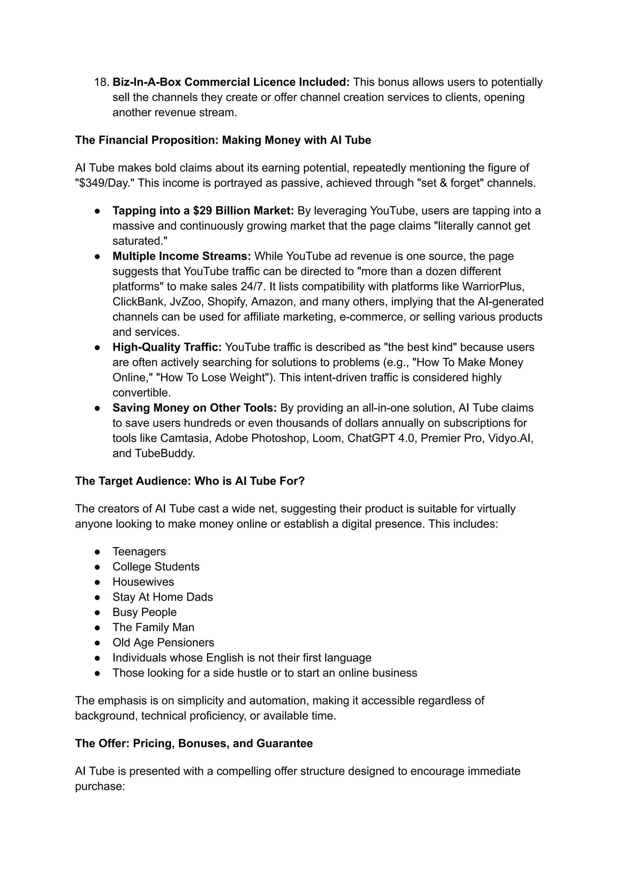 18.​Biz-In-A-Box Commercial Licence Included: This bonus allows users to potentially
sell the channels they create or offer channel creation services to clients, opening
another revenue stream.
The Financial Proposition: Making Money with AI Tube
AI Tube makes bold claims about its earning potential, repeatedly mentioning the figure of
"$349/Day." This income is portrayed as passive, achieved through "set & forget" channels.
●​ Tapping into a $29 Billion Market: By leveraging YouTube, users are tapping into a
massive and continuously growing market that the page claims "literally cannot get
saturated."
●​ Multiple Income Streams: While YouTube ad revenue is one source, the page
suggests that YouTube traffic can be directed to "more than a dozen different
platforms" to make sales 24/7. It lists compatibility with platforms like WarriorPlus,
ClickBank, JvZoo, Shopify, Amazon, and many others, implying that the AI-generated
channels can be used for affiliate marketing, e-commerce, or selling various products
and services.
●​ High-Quality Traffic: YouTube traffic is described as "the best kind" because users
are often actively searching for solutions to problems (e.g., "How To Make Money
Online," "How To Lose Weight"). This intent-driven traffic is considered highly
convertible.
●​ Saving Money on Other Tools: By providing an all-in-one solution, AI Tube claims
to save users hundreds or even thousands of dollars annually on subscriptions for
tools like Camtasia, Adobe Photoshop, Loom, ChatGPT 4.0, Premier Pro, Vidyo.AI,
and TubeBuddy.
The Target Audience: Who is AI Tube For?
The creators of AI Tube cast a wide net, suggesting their product is suitable for virtually
anyone looking to make money online or establish a digital presence. This includes:
●​ Teenagers
●​ College Students
●​ Housewives
●​ Stay At Home Dads
●​ Busy People
●​ The Family Man
●​ Old Age Pensioners
●​ Individuals whose English is not their first language
●​ Those looking for a side hustle or to start an online business
The emphasis is on simplicity and automation, making it accessible regardless of
background, technical proficiency, or available time.
The Offer: Pricing, Bonuses, and Guarantee
AI Tube is presented with a compelling offer structure designed to encourage immediate
purchase:
 