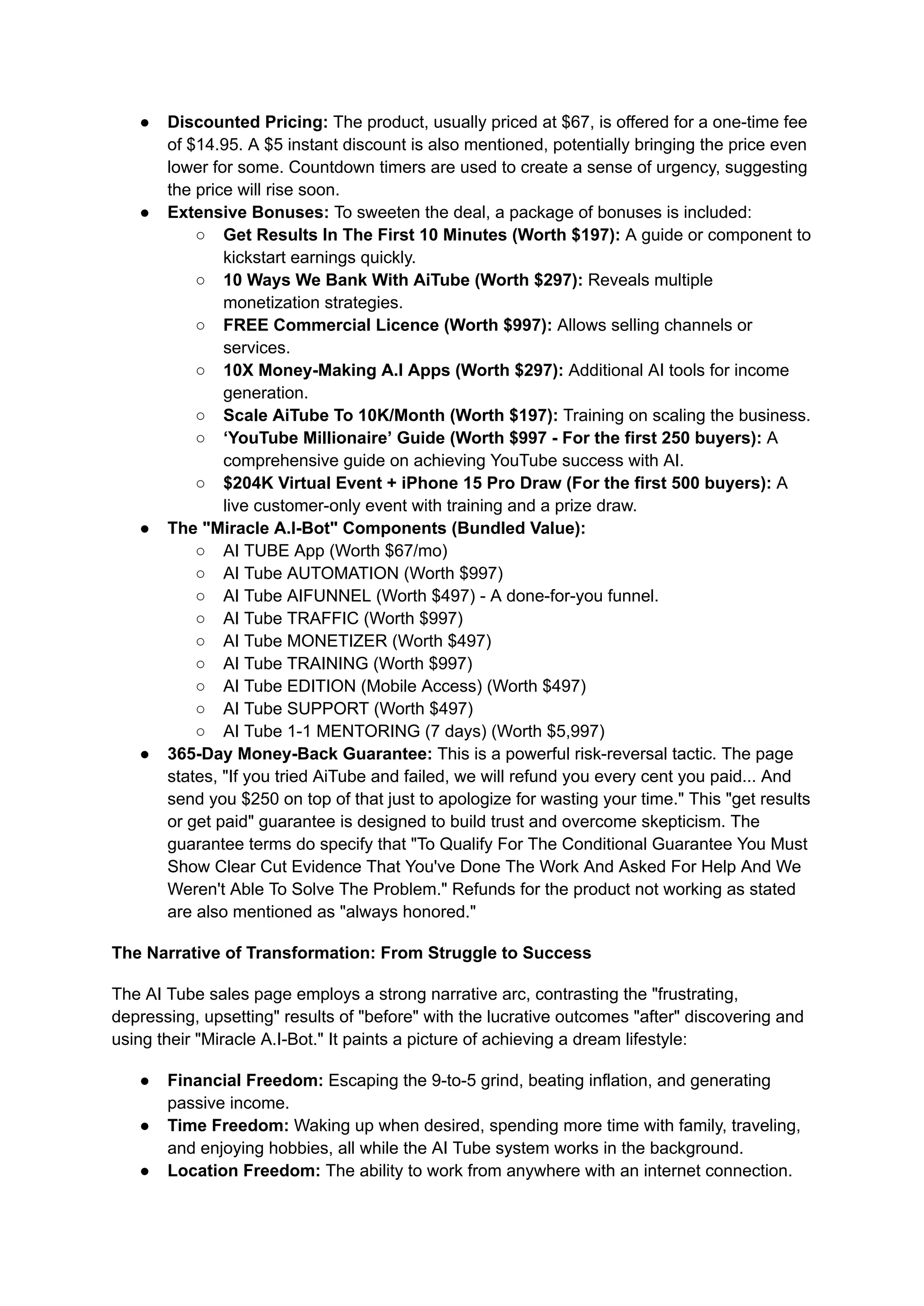 ●​ Discounted Pricing: The product, usually priced at $67, is offered for a one-time fee
of $14.95. A $5 instant discount is also mentioned, potentially bringing the price even
lower for some. Countdown timers are used to create a sense of urgency, suggesting
the price will rise soon.
●​ Extensive Bonuses: To sweeten the deal, a package of bonuses is included:
○​ Get Results In The First 10 Minutes (Worth $197): A guide or component to
kickstart earnings quickly.
○​ 10 Ways We Bank With AiTube (Worth $297): Reveals multiple
monetization strategies.
○​ FREE Commercial Licence (Worth $997): Allows selling channels or
services.
○​ 10X Money-Making A.I Apps (Worth $297): Additional AI tools for income
generation.
○​ Scale AiTube To 10K/Month (Worth $197): Training on scaling the business.
○​ ‘YouTube Millionaire’ Guide (Worth $997 - For the first 250 buyers): A
comprehensive guide on achieving YouTube success with AI.
○​ $204K Virtual Event + iPhone 15 Pro Draw (For the first 500 buyers): A
live customer-only event with training and a prize draw.
●​ The "Miracle A.I-Bot" Components (Bundled Value):
○​ AI TUBE App (Worth $67/mo)
○​ AI Tube AUTOMATION (Worth $997)
○​ AI Tube AIFUNNEL (Worth $497) - A done-for-you funnel.
○​ AI Tube TRAFFIC (Worth $997)
○​ AI Tube MONETIZER (Worth $497)
○​ AI Tube TRAINING (Worth $997)
○​ AI Tube EDITION (Mobile Access) (Worth $497)
○​ AI Tube SUPPORT (Worth $497)
○​ AI Tube 1-1 MENTORING (7 days) (Worth $5,997)
●​ 365-Day Money-Back Guarantee: This is a powerful risk-reversal tactic. The page
states, "If you tried AiTube and failed, we will refund you every cent you paid... And
send you $250 on top of that just to apologize for wasting your time." This "get results
or get paid" guarantee is designed to build trust and overcome skepticism. The
guarantee terms do specify that "To Qualify For The Conditional Guarantee You Must
Show Clear Cut Evidence That You've Done The Work And Asked For Help And We
Weren't Able To Solve The Problem." Refunds for the product not working as stated
are also mentioned as "always honored."
The Narrative of Transformation: From Struggle to Success
The AI Tube sales page employs a strong narrative arc, contrasting the "frustrating,
depressing, upsetting" results of "before" with the lucrative outcomes "after" discovering and
using their "Miracle A.I-Bot." It paints a picture of achieving a dream lifestyle:
●​ Financial Freedom: Escaping the 9-to-5 grind, beating inflation, and generating
passive income.
●​ Time Freedom: Waking up when desired, spending more time with family, traveling,
and enjoying hobbies, all while the AI Tube system works in the background.
●​ Location Freedom: The ability to work from anywhere with an internet connection.
 