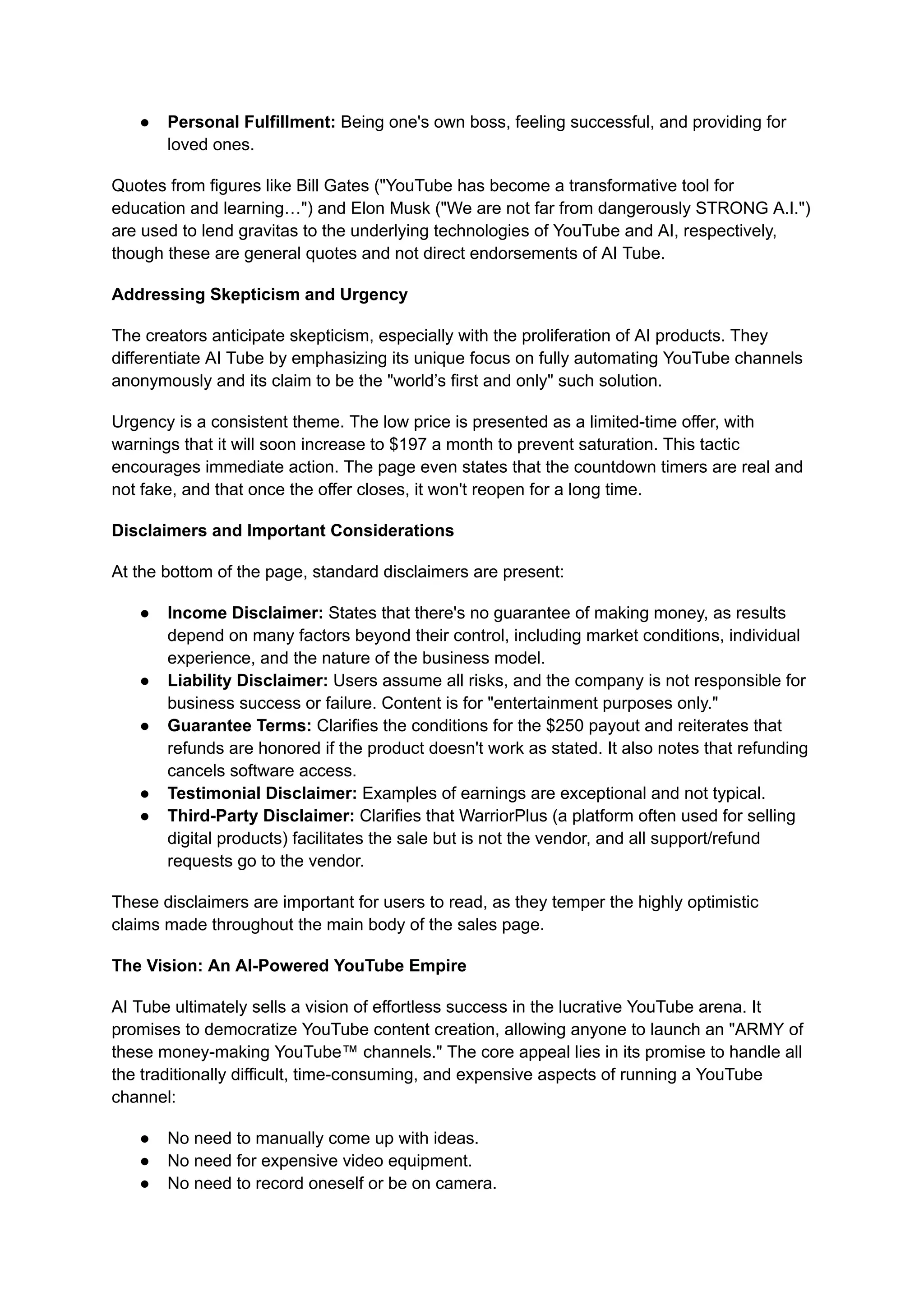 ●​ Personal Fulfillment: Being one's own boss, feeling successful, and providing for
loved ones.
Quotes from figures like Bill Gates ("YouTube has become a transformative tool for
education and learning…") and Elon Musk ("We are not far from dangerously STRONG A.I.")
are used to lend gravitas to the underlying technologies of YouTube and AI, respectively,
though these are general quotes and not direct endorsements of AI Tube.
Addressing Skepticism and Urgency
The creators anticipate skepticism, especially with the proliferation of AI products. They
differentiate AI Tube by emphasizing its unique focus on fully automating YouTube channels
anonymously and its claim to be the "world’s first and only" such solution.
Urgency is a consistent theme. The low price is presented as a limited-time offer, with
warnings that it will soon increase to $197 a month to prevent saturation. This tactic
encourages immediate action. The page even states that the countdown timers are real and
not fake, and that once the offer closes, it won't reopen for a long time.
Disclaimers and Important Considerations
At the bottom of the page, standard disclaimers are present:
●​ Income Disclaimer: States that there's no guarantee of making money, as results
depend on many factors beyond their control, including market conditions, individual
experience, and the nature of the business model.
●​ Liability Disclaimer: Users assume all risks, and the company is not responsible for
business success or failure. Content is for "entertainment purposes only."
●​ Guarantee Terms: Clarifies the conditions for the $250 payout and reiterates that
refunds are honored if the product doesn't work as stated. It also notes that refunding
cancels software access.
●​ Testimonial Disclaimer: Examples of earnings are exceptional and not typical.
●​ Third-Party Disclaimer: Clarifies that WarriorPlus (a platform often used for selling
digital products) facilitates the sale but is not the vendor, and all support/refund
requests go to the vendor.
These disclaimers are important for users to read, as they temper the highly optimistic
claims made throughout the main body of the sales page.
The Vision: An AI-Powered YouTube Empire
AI Tube ultimately sells a vision of effortless success in the lucrative YouTube arena. It
promises to democratize YouTube content creation, allowing anyone to launch an "ARMY of
these money-making YouTube™ channels." The core appeal lies in its promise to handle all
the traditionally difficult, time-consuming, and expensive aspects of running a YouTube
channel:
●​ No need to manually come up with ideas.
●​ No need for expensive video equipment.
●​ No need to record oneself or be on camera.
 