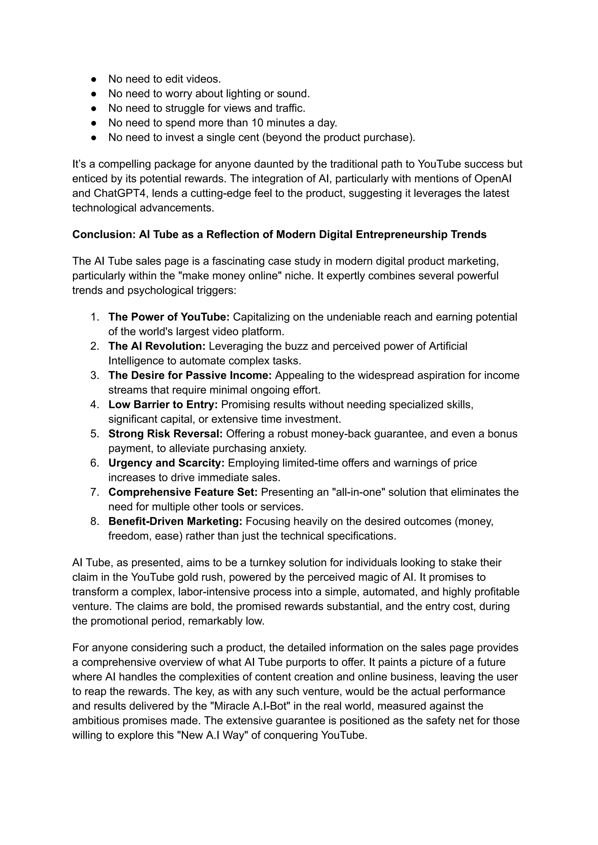 ●​ No need to edit videos.
●​ No need to worry about lighting or sound.
●​ No need to struggle for views and traffic.
●​ No need to spend more than 10 minutes a day.
●​ No need to invest a single cent (beyond the product purchase).
It’s a compelling package for anyone daunted by the traditional path to YouTube success but
enticed by its potential rewards. The integration of AI, particularly with mentions of OpenAI
and ChatGPT4, lends a cutting-edge feel to the product, suggesting it leverages the latest
technological advancements.
Conclusion: AI Tube as a Reflection of Modern Digital Entrepreneurship Trends
The AI Tube sales page is a fascinating case study in modern digital product marketing,
particularly within the "make money online" niche. It expertly combines several powerful
trends and psychological triggers:
1.​ The Power of YouTube: Capitalizing on the undeniable reach and earning potential
of the world's largest video platform.
2.​ The AI Revolution: Leveraging the buzz and perceived power of Artificial
Intelligence to automate complex tasks.
3.​ The Desire for Passive Income: Appealing to the widespread aspiration for income
streams that require minimal ongoing effort.
4.​ Low Barrier to Entry: Promising results without needing specialized skills,
significant capital, or extensive time investment.
5.​ Strong Risk Reversal: Offering a robust money-back guarantee, and even a bonus
payment, to alleviate purchasing anxiety.
6.​ Urgency and Scarcity: Employing limited-time offers and warnings of price
increases to drive immediate sales.
7.​ Comprehensive Feature Set: Presenting an "all-in-one" solution that eliminates the
need for multiple other tools or services.
8.​ Benefit-Driven Marketing: Focusing heavily on the desired outcomes (money,
freedom, ease) rather than just the technical specifications.
AI Tube, as presented, aims to be a turnkey solution for individuals looking to stake their
claim in the YouTube gold rush, powered by the perceived magic of AI. It promises to
transform a complex, labor-intensive process into a simple, automated, and highly profitable
venture. The claims are bold, the promised rewards substantial, and the entry cost, during
the promotional period, remarkably low.
For anyone considering such a product, the detailed information on the sales page provides
a comprehensive overview of what AI Tube purports to offer. It paints a picture of a future
where AI handles the complexities of content creation and online business, leaving the user
to reap the rewards. The key, as with any such venture, would be the actual performance
and results delivered by the "Miracle A.I-Bot" in the real world, measured against the
ambitious promises made. The extensive guarantee is positioned as the safety net for those
willing to explore this "New A.I Way" of conquering YouTube.
 