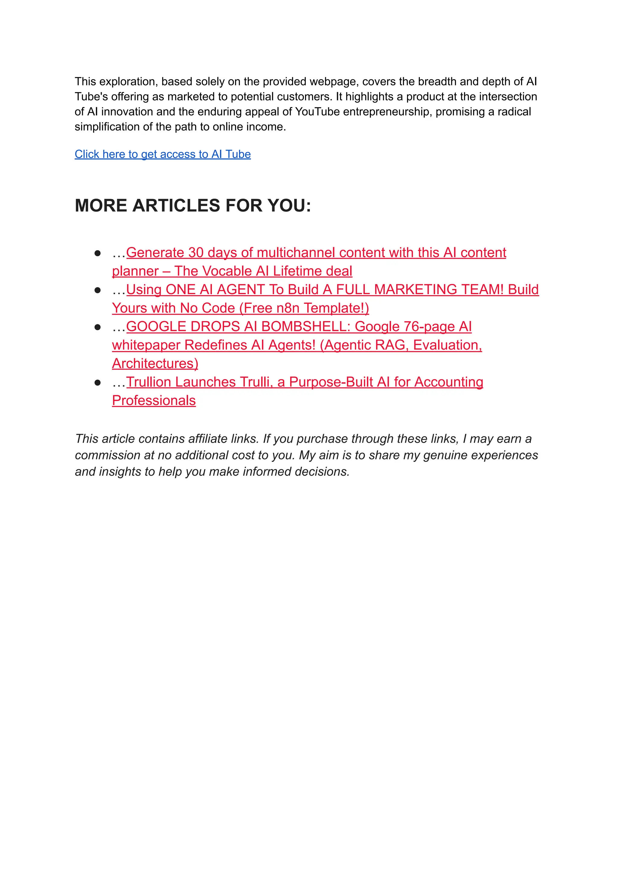 This exploration, based solely on the provided webpage, covers the breadth and depth of AI
Tube's offering as marketed to potential customers. It highlights a product at the intersection
of AI innovation and the enduring appeal of YouTube entrepreneurship, promising a radical
simplification of the path to online income.
Click here to get access to AI Tube
MORE ARTICLES FOR YOU:
●​ …Generate 30 days of multichannel content with this AI content
planner – The Vocable AI Lifetime deal
●​ …Using ONE AI AGENT To Build A FULL MARKETING TEAM! Build
Yours with No Code (Free n8n Template!)
●​ …GOOGLE DROPS AI BOMBSHELL: Google 76-page AI
whitepaper Redefines AI Agents! (Agentic RAG, Evaluation,
Architectures)
●​ …Trullion Launches Trulli, a Purpose-Built AI for Accounting
Professionals
This article contains affiliate links. If you purchase through these links, I may earn a
commission at no additional cost to you. My aim is to share my genuine experiences
and insights to help you make informed decisions.
 