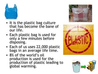 • It is the plastic bag culture
  that has become the bane of
  our life.
• Each plastic bag is used for
  only a few minutes before
  disposing.
• Each of us uses 22,000 plastic
  bags in an average life time.
• 8% of the world’s oil
  production is used for the
  production of plastic leading to
  global warming.
 