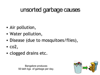 unsorted garbage causes

•   Air pollution,
•   Water pollution,
•   Disease (due to mosquitoes/flies),
•   co2,
•   clogged drains etc.

              Bangalore produces
        50 lakh kgs of garbage per day.
 