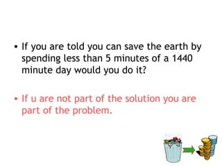 • If you are told you can save the earth by
  spending less than 5 minutes of a 1440
  minute day would you do it?

• If u are not part of the solution you are
  part of the problem.
 
