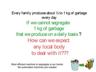 Every family produces about ½ to 1 kg of garbage
                   every day
          If we cannot segregate
              1 kg of garbage
    that we produce on a daily basis ?
               How can we expect
                 any local body
                to deal with it???
Most efficient machine to segregate is our hands
     No automated machines are needed
 