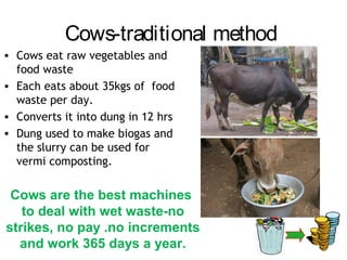 Cows-traditional method
• Cows eat raw vegetables and
  food waste
• Each eats about 35kgs of food
  waste per day.
• Converts it into dung in 12 hrs
• Dung used to make biogas and
  the slurry can be used for
  vermi composting.

 Cows are the best machines
   to deal with wet waste-no
strikes, no pay .no increments
  and work 365 days a year.
 