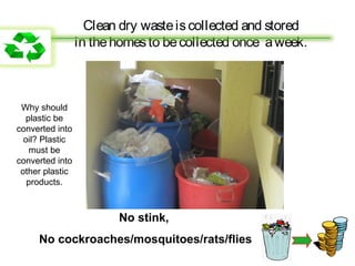 Clean dry waste is collected and stored
                 in the homes to be collected once a week.



 Why should
  plastic be
converted into
  oil? Plastic
   must be
converted into
 other plastic
   products.



                        No stink,
     No cockroaches/mosquitoes/rats/flies
 