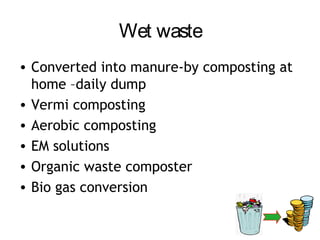 Wet waste
• Converted into manure-by composting at
  home –daily dump
• Vermi composting
• Aerobic composting
• EM solutions
• Organic waste composter
• Bio gas conversion
 