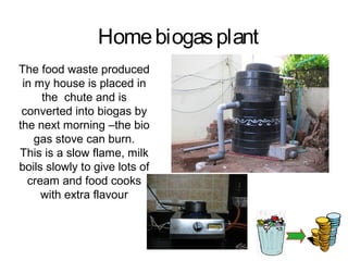 Home biogas plant
The food waste produced
 in my house is placed in
     the chute and is
 converted into biogas by
the next morning –the bio
    gas stove can burn.
This is a slow flame, milk
boils slowly to give lots of
  cream and food cooks
     with extra flavour
 
