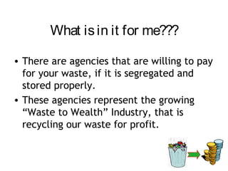What is in it for me???

• There are agencies that are willing to pay
  for your waste, if it is segregated and
  stored properly.
• These agencies represent the growing
  “Waste to Wealth” Industry, that is
  recycling our waste for profit.
 