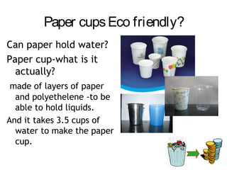 Paper cups Eco friendly?
Can paper hold water?
Paper cup-what is it
  actually?
 made of layers of paper
  and polyethelene -to be
  able to hold liquids.
And it takes 3.5 cups of
  water to make the paper
  cup.
 
