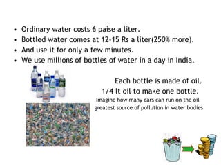 •   Ordinary water costs 6 paise a liter.
•   Bottled water comes at 12-15 Rs a liter(250% more).
•   And use it for only a few minutes.
•   We use millions of bottles of water in a day in India.

                                Each bottle is made of oil.
                            1/4 lt oil to make one bottle.
                           Imagine how many cars can run on the oil
                          greatest source of pollution in water bodies
 