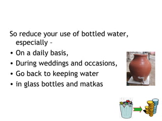 So reduce your use of bottled water,
  especially –
• On a daily basis,
• During weddings and occasions,
• Go back to keeping water
• in glass bottles and matkas
 