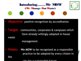 Introducing…….W M
                          e OW
               (W M
                 e anage Our Waste)



• Objective: positive recognition by accreditation

• Target: communities, corporates & campuses which
             have already willingly adopted in-house
  waste
             management


• Vision: We MOW to be recognized as a responsible
             practice to be adopted by every citizen in
  the
 