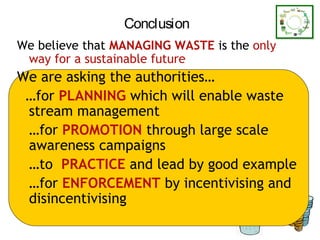 Conclusion
We believe that MANAGING WASTE is the only
 way for a sustainable future
We are asking the authorities…
 …for PLANNING which will enable waste
 stream management
 …for PROMOTION through large scale
 awareness campaigns
 …to PRACTICE and lead by good example
 …for ENFORCEMENT by incentivising and
 disincentivising
                                             56
 