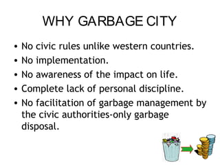 WHY GARBAGE CITY
•   No civic rules unlike western countries.
•   No implementation.
•   No awareness of the impact on life.
•   Complete lack of personal discipline.
•   No facilitation of garbage management by
    the civic authorities-only garbage
    disposal.
 