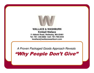 WALLACE  WASHBURN
             Kimball Wallace
        11 Abbott Road, Wellesley, MA 02481
        Tel: 781- 235-8882 Cell: 781-799-5444
             781- 235-           781-799-
          kwallace@wallacewashburn.com




A Proven Packaged Goods Approach Reveals

“Why People Don’t Give”
 