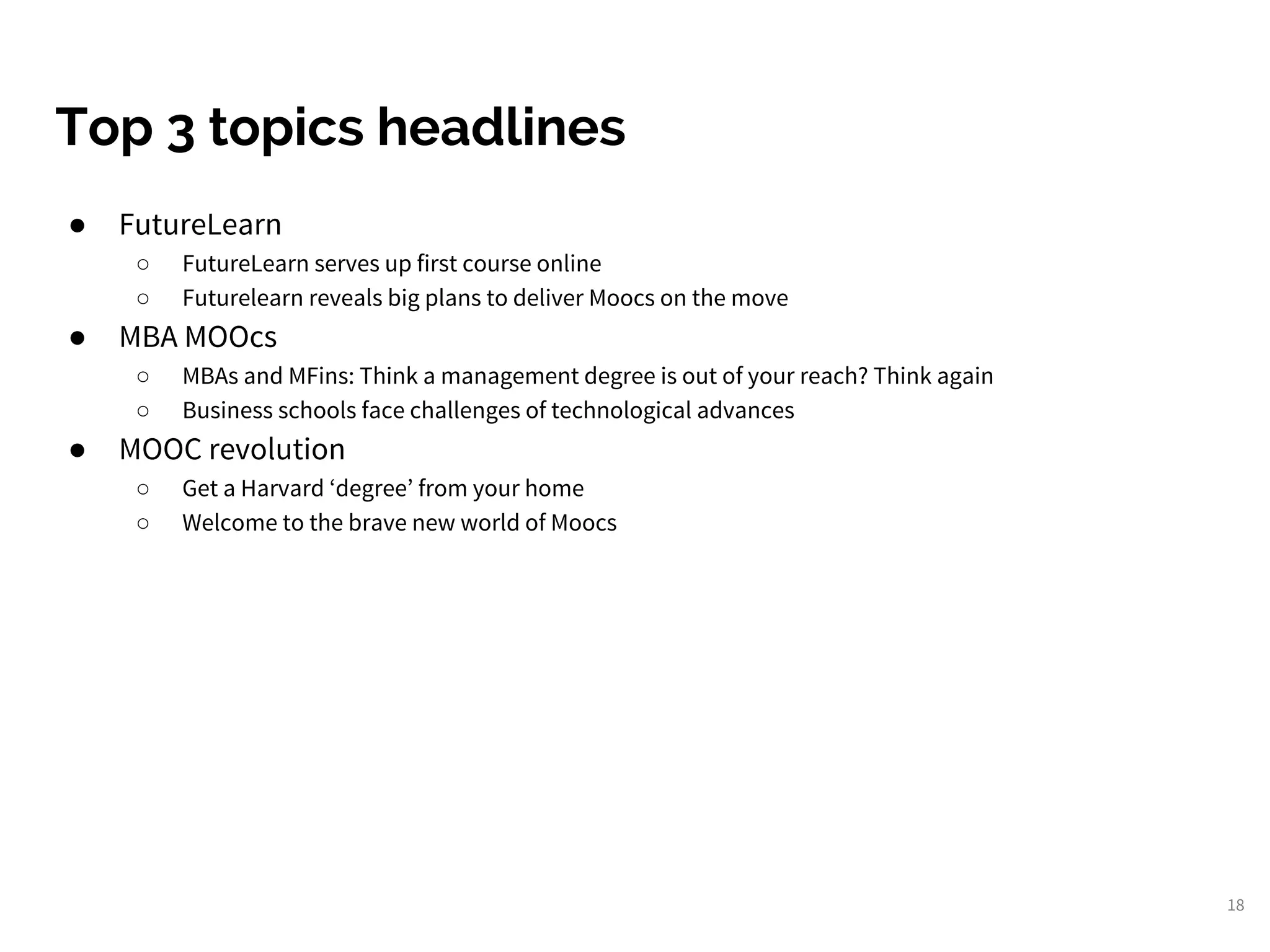 18
Top 3 topics headlines
● FutureLearn
○ FutureLearn serves up first course online
○ Futurelearn reveals big plans to deliver Moocs on the move
● MBA MOOcs
○ MBAs and MFins: Think a management degree is out of your reach? Think again
○ Business schools face challenges of technological advances
● MOOC revolution
○ Get a Harvard ‘degree’ from your home
○ Welcome to the brave new world of Moocs
 