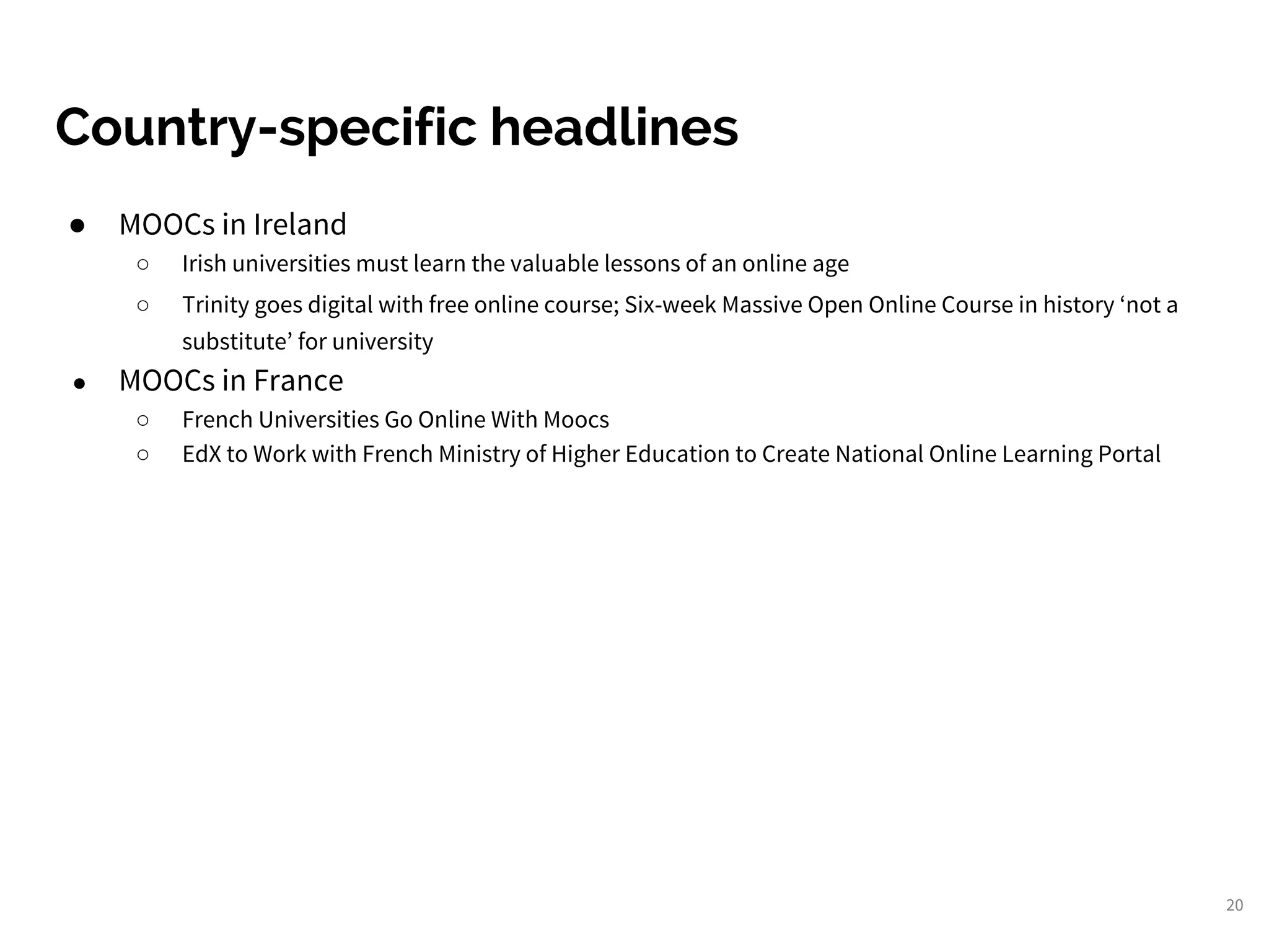 20
Country-specific headlines
● MOOCs in Ireland
○ Irish universities must learn the valuable lessons of an online age
○ Trinity goes digital with free online course; Six-week Massive Open Online Course in history ‘not a
substitute’ for university
● MOOCs in France
○ French Universities Go Online With Moocs
○ EdX to Work with French Ministry of Higher Education to Create National Online Learning Portal
 