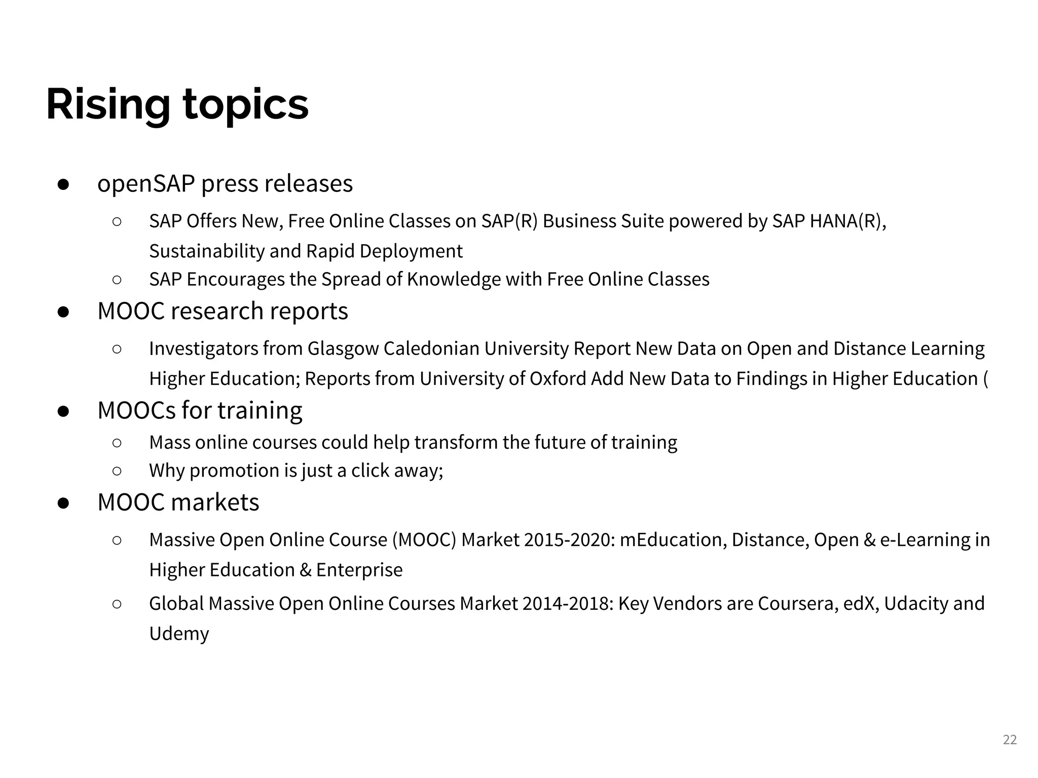 22
Rising topics
● openSAP press releases
○ SAP Offers New, Free Online Classes on SAP(R) Business Suite powered by SAP HANA(R),
Sustainability and Rapid Deployment
○ SAP Encourages the Spread of Knowledge with Free Online Classes
● MOOC research reports
○ Investigators from Glasgow Caledonian University Report New Data on Open and Distance Learning
Higher Education; Reports from University of Oxford Add New Data to Findings in Higher Education (
● MOOCs for training
○ Mass online courses could help transform the future of training
○ Why promotion is just a click away;
● MOOC markets
○ Massive Open Online Course (MOOC) Market 2015-2020: mEducation, Distance, Open & e-Learning in
Higher Education & Enterprise
○ Global Massive Open Online Courses Market 2014-2018: Key Vendors are Coursera, edX, Udacity and
Udemy
 