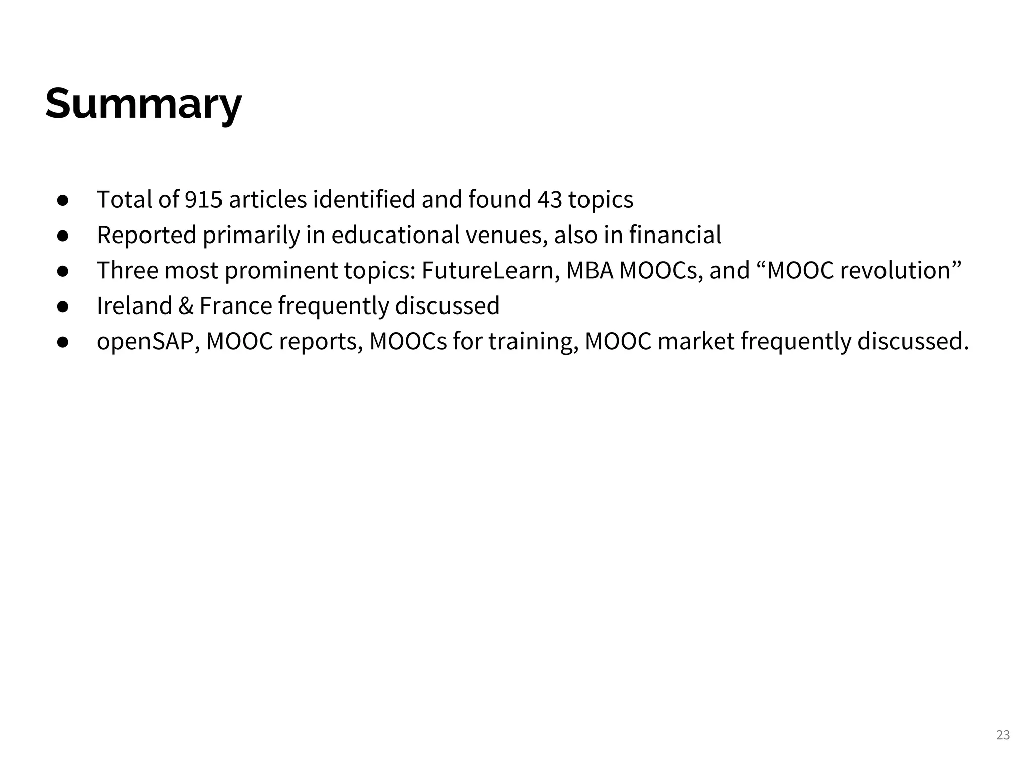 Summary
● Total of 915 articles identified and found 43 topics
● Reported primarily in educational venues, also in financial
● Three most prominent topics: FutureLearn, MBA MOOCs, and “MOOC revolution”
● Ireland & France frequently discussed
● openSAP, MOOC reports, MOOCs for training, MOOC market frequently discussed.
23
 
