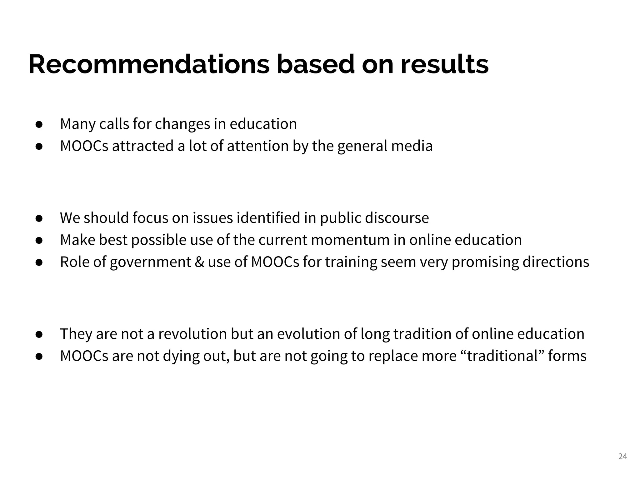 Recommendations based on results
● Many calls for changes in education
● MOOCs attracted a lot of attention by the general media
● We should focus on issues identified in public discourse
● Make best possible use of the current momentum in online education
● Role of government & use of MOOCs for training seem very promising directions
● They are not a revolution but an evolution of long tradition of online education
● MOOCs are not dying out, but are not going to replace more “traditional” forms
24
 